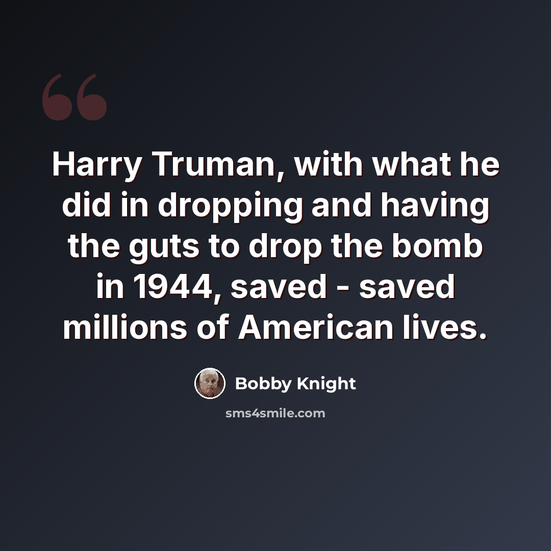 “Harry Truman, with what he did in dropping and having the guts to drop the bomb in 1944, saved - saved millions of American lives.” quote by Bobby Knight