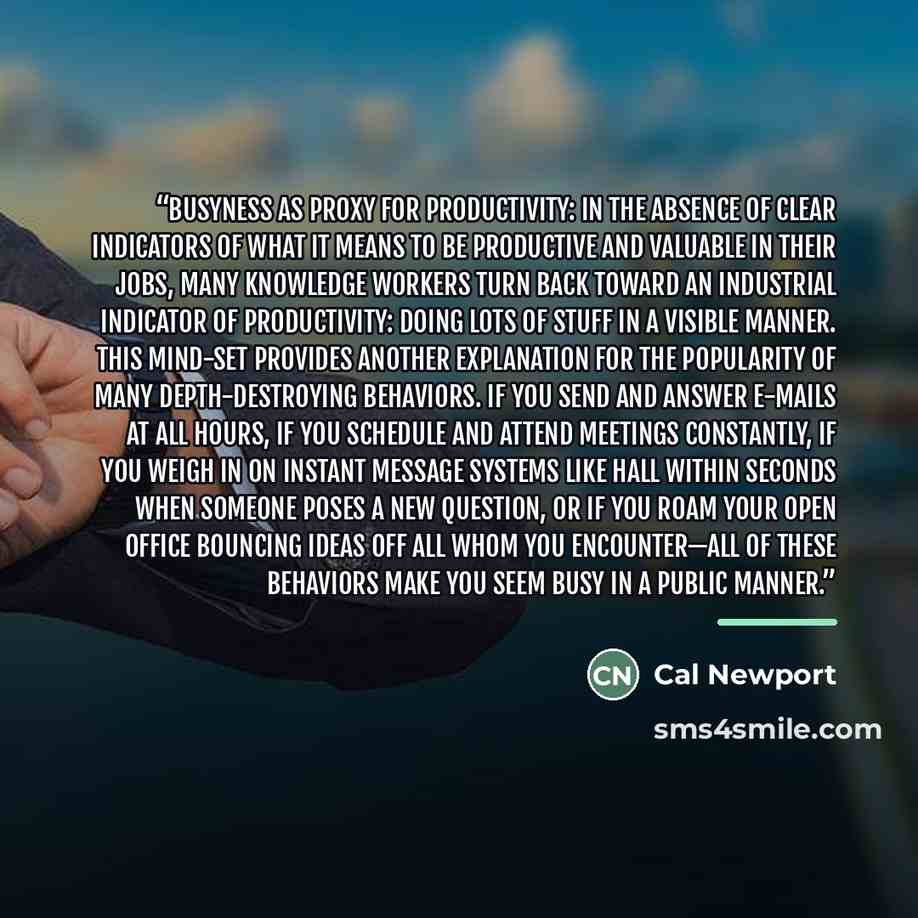 “Busyness as Proxy for Productivity: In the absence of clear indicators of what it means to be productive and valuable in their jobs, many knowledge workers turn back toward an industrial indicator of productivity: doing lots of stuff in a visible manner. This mind-set provides another explanation…” quote by Cal Newport
