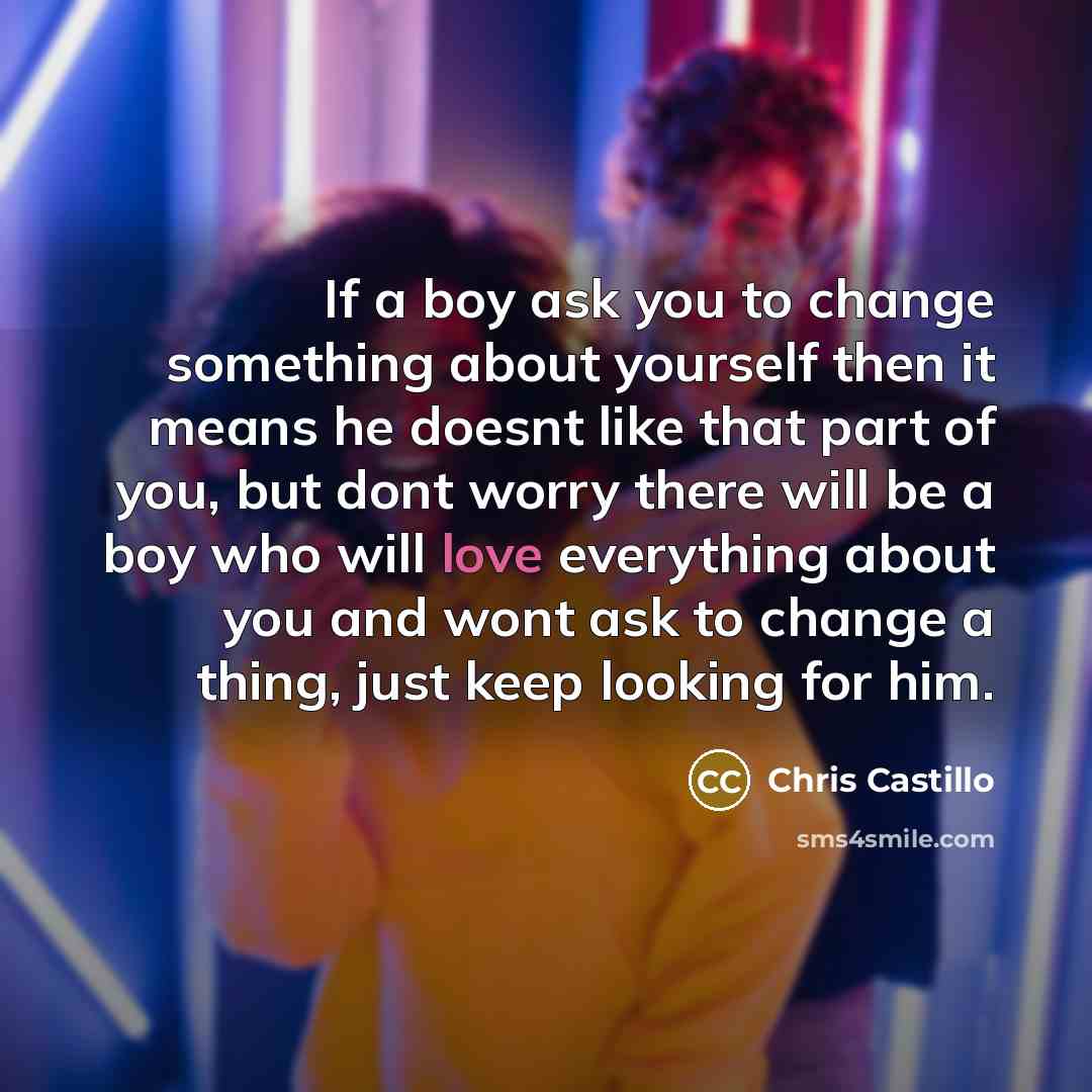 “If a boy ask you to change something about yourself then it means he doesnt like that part of you, but dont worry there will be a boy who will love everything about you and wont ask to change a thing, just keep looking for him.” quote by Chris Castillo