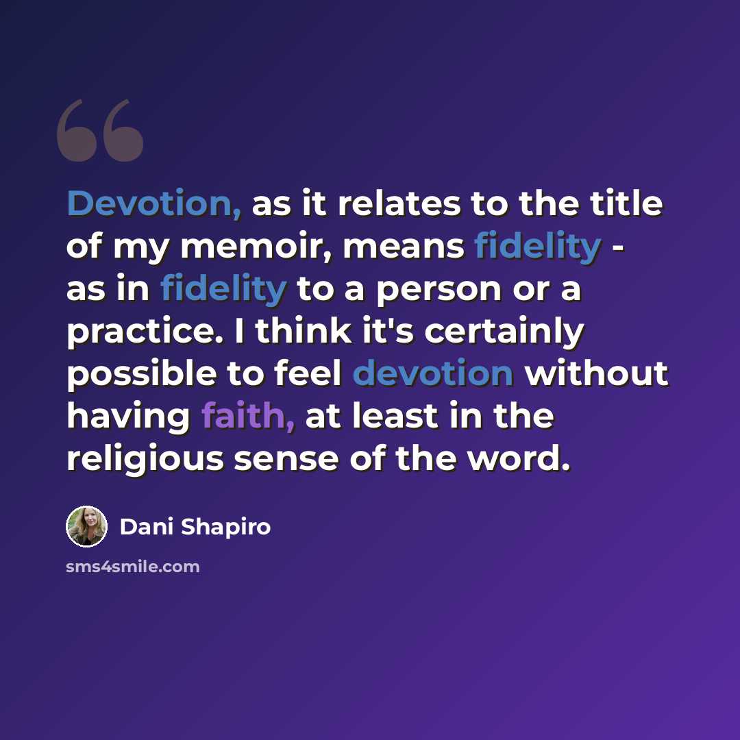 “Devotion, as it relates to the title of my memoir, means fidelity - as in fidelity to a person or a practice. I think it's certainly possible to feel devotion without having faith, at least in the religious sense of the word.” quote by Dani Shapiro