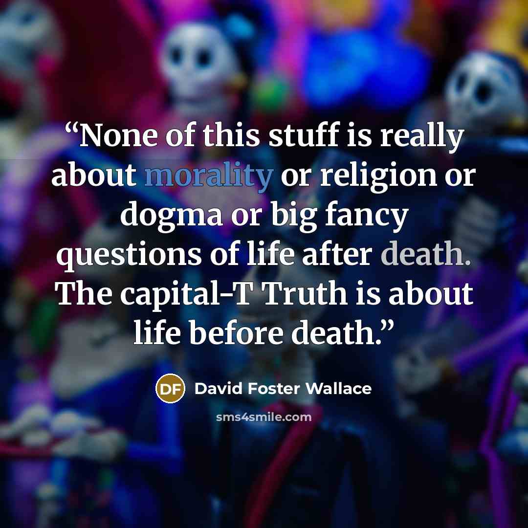 “None of this stuff is really about morality or religion or dogma or big fancy questions of life after death. The capital-T Truth is about life before death.” quote by David Foster Wallace