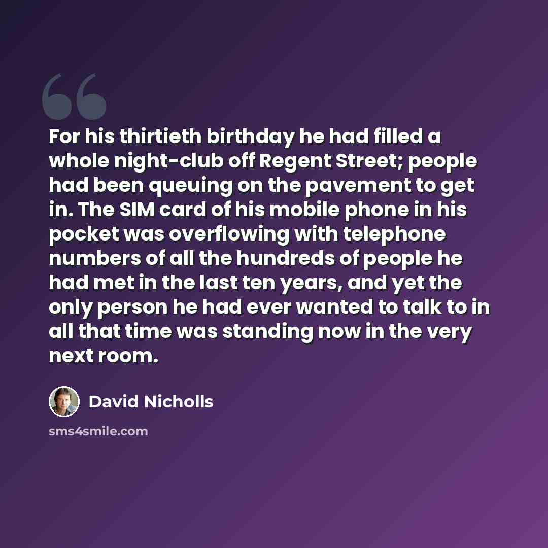 “For his thirtieth birthday he had filled a whole night-club off Regent Street; people had been queuing on the pavement to get in. The SIM card of his mobile phone in his pocket was overflowing with telephone numbers of all the hundreds of people he had met in the last ten years, and yet the only…” quote by David Nicholls