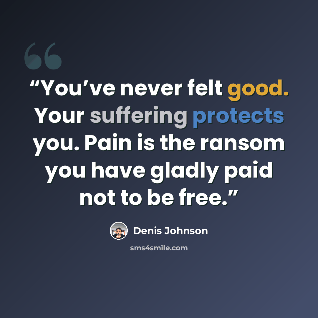 “You’ve never felt good. Your suffering protects you. Pain is the ransom you have gladly paid not to be free.” quote by Denis Johnson