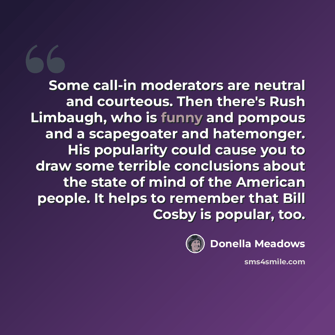 “Some call-in moderators are neutral and courteous. Then there's Rush Limbaugh, who is funny and pompous and a scapegoater and hatemonger. His popularity could cause you to draw some terrible conclusions about the state of mind of the American people. It helps to remember that Bill Cosby is…” quote by Donella Meadows