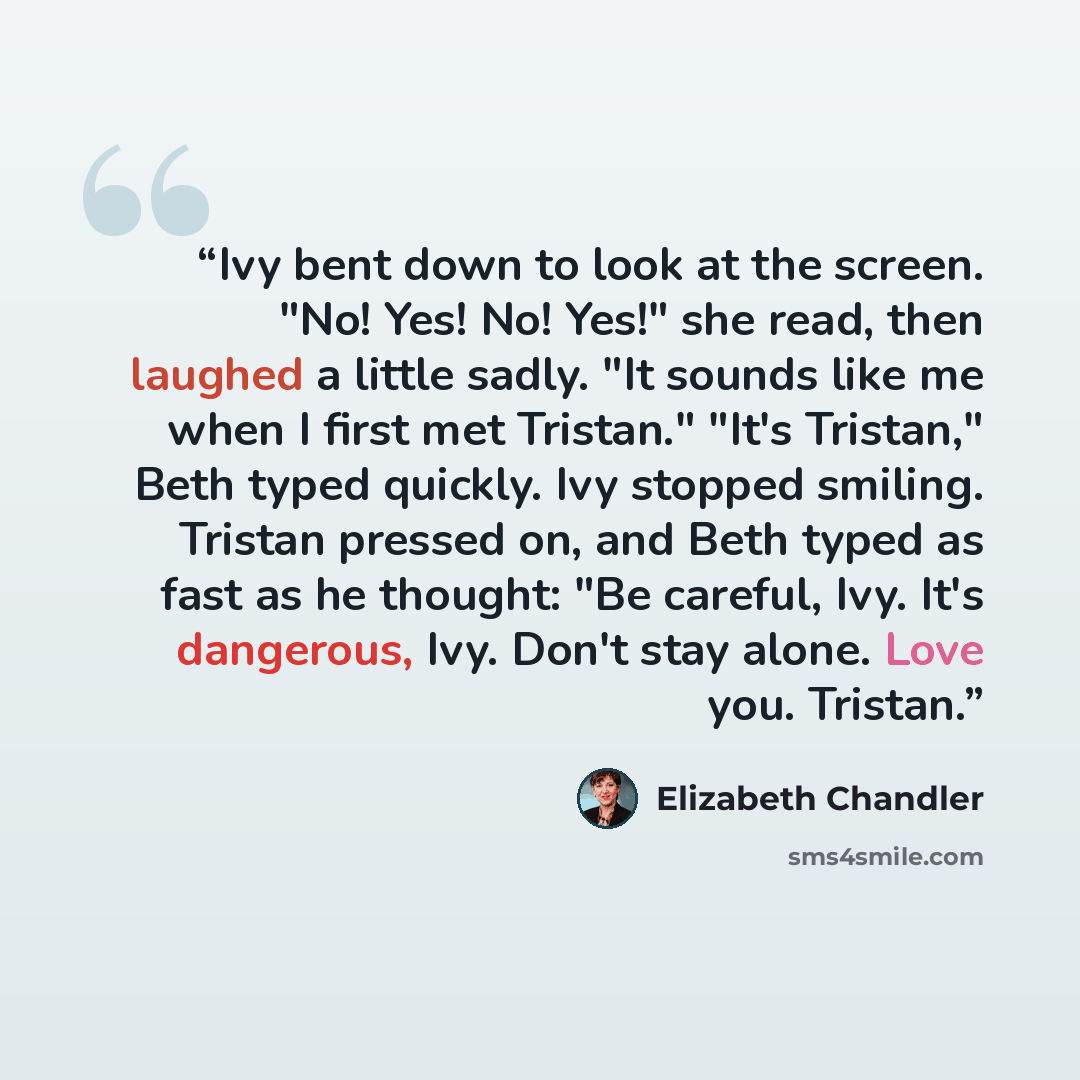 “Ivy bent down to look at the screen. "No! Yes! No! Yes!" she read, then laughed a little sadly. "It sounds like me when I first met Tristan." "It's Tristan," Beth typed quickly. Ivy stopped smiling. Tristan pressed on, and Beth typed as fast as he thought: "Be careful, Ivy. It's dangerous, Ivy…” quote by Elizabeth Chandler