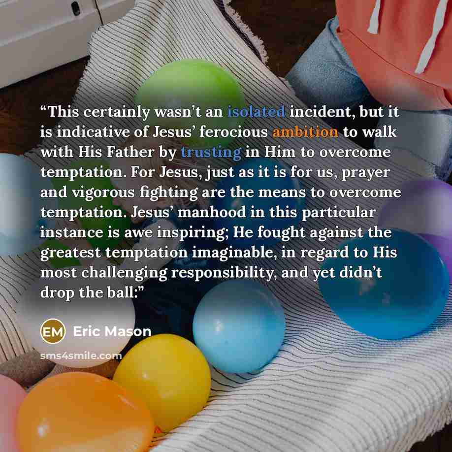 “This certainly wasn’t an isolated incident, but it is indicative of Jesus’ ferocious ambition to walk with His Father by trusting in Him to overcome temptation. For Jesus, just as it is for us, prayer and vigorous fighting are the means to overcome temptation. Jesus’ manhood in this particular…” quote by Eric Mason