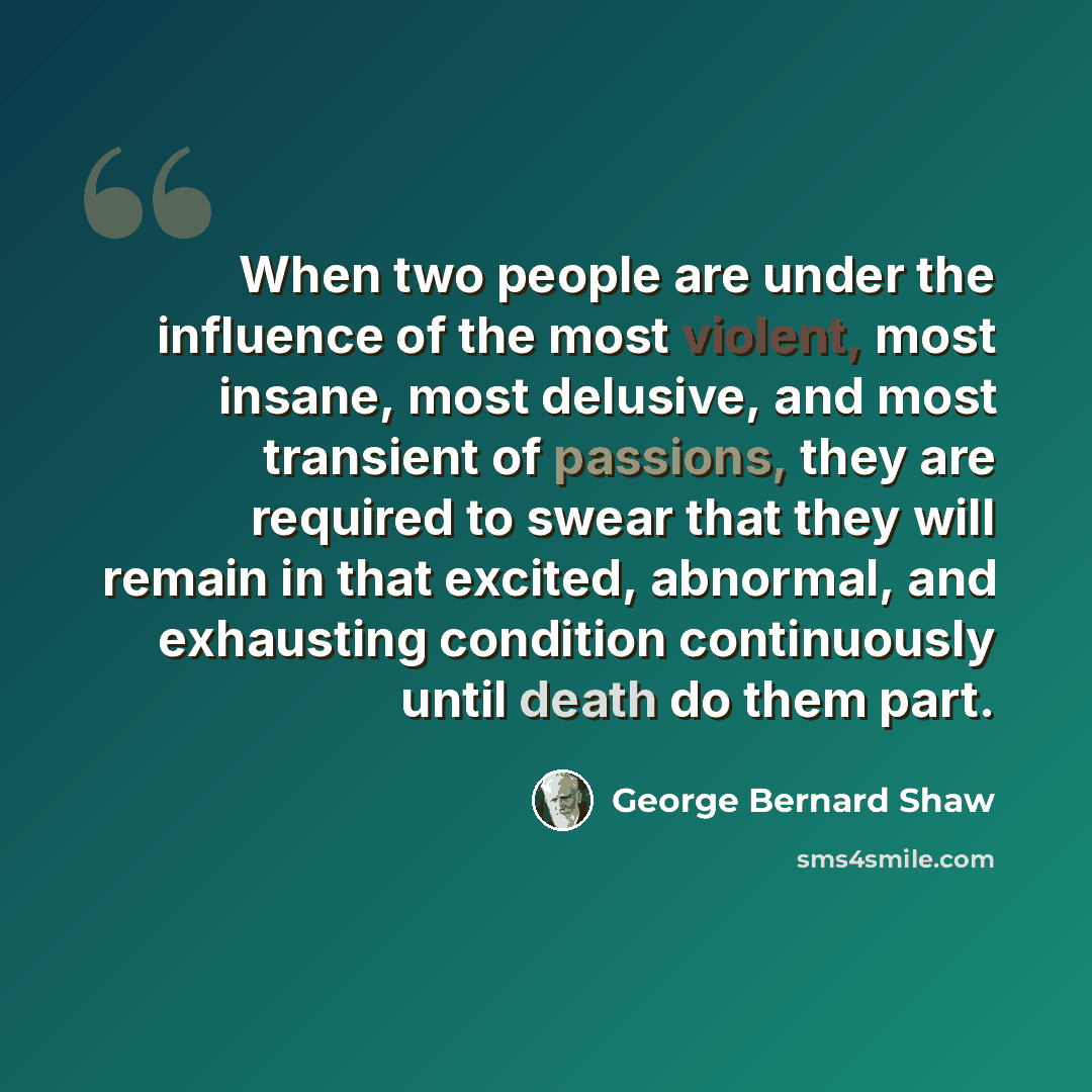 “When two people are under the influence of the most violent, most insane, most delusive, and most transient of passions, they are required to swear that they will remain in that excited, abnormal, and exhausting condition continuously until death do them part.” quote by George Bernard Shaw