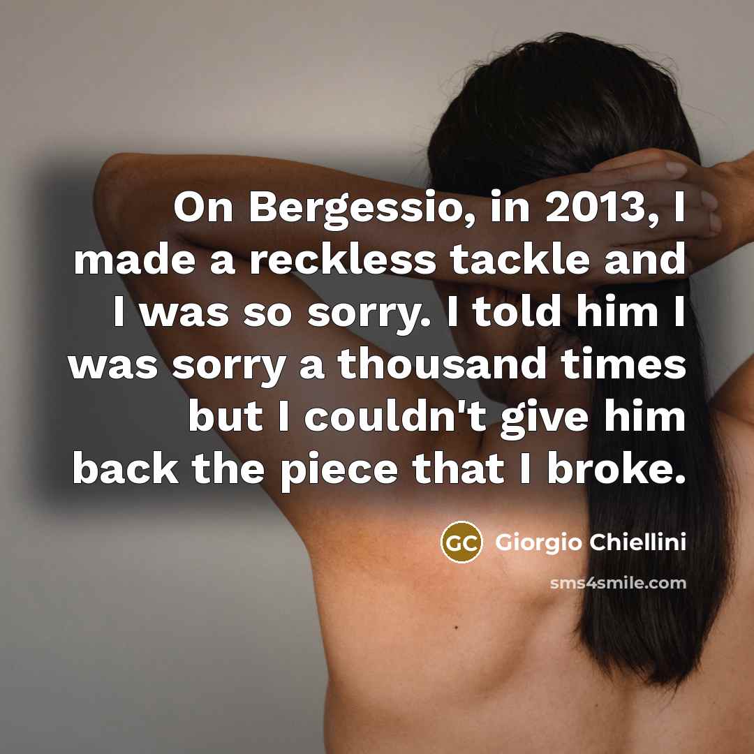 “On Bergessio, in 2013, I made a reckless tackle and I was so sorry. I told him I was sorry a thousand times but I couldn't give him back the piece that I broke.” quote by Giorgio Chiellini
