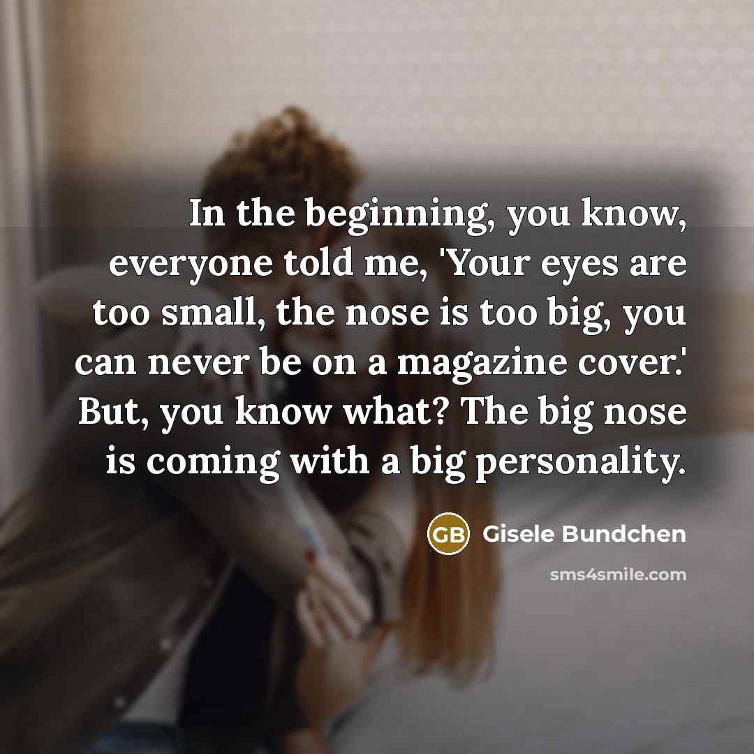“In the beginning, you know, everyone told me, 'Your eyes are too small, the nose is too big, you can never be on a magazine cover.' But, you know what? The big nose is coming with a big personality.” quote by Gisele Bundchen