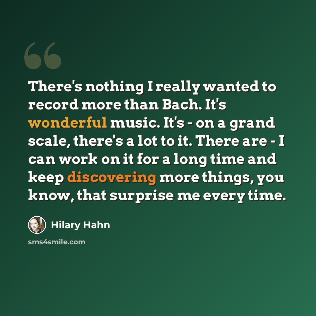 “There's nothing I really wanted to record more than Bach. It's wonderful music. It's - on a grand scale, there's a lot to it. There are - I can work on it for a long time and keep discovering more things, you know, that surprise me every time.” quote by Hilary Hahn