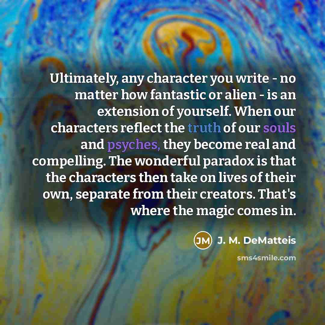 “Ultimately, any character you write - no matter how fantastic or alien - is an extension of yourself. When our characters reflect the truth of our souls and psyches, they become real and compelling. The wonderful paradox is that the characters then take on lives of their own, separate from their…” quote by J. M. DeMatteis