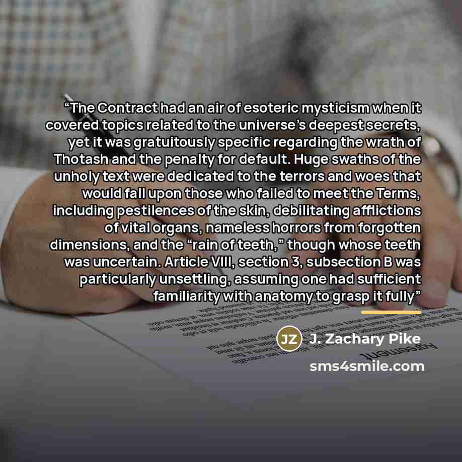 “The Contract had an air of esoteric mysticism when it covered topics related to the universe’s deepest secrets, yet it was gratuitously specific regarding the wrath of Thotash and the penalty for default. Huge swaths of the unholy text were dedicated to the terrors and woes that would fall upon…” quote by J. Zachary Pike