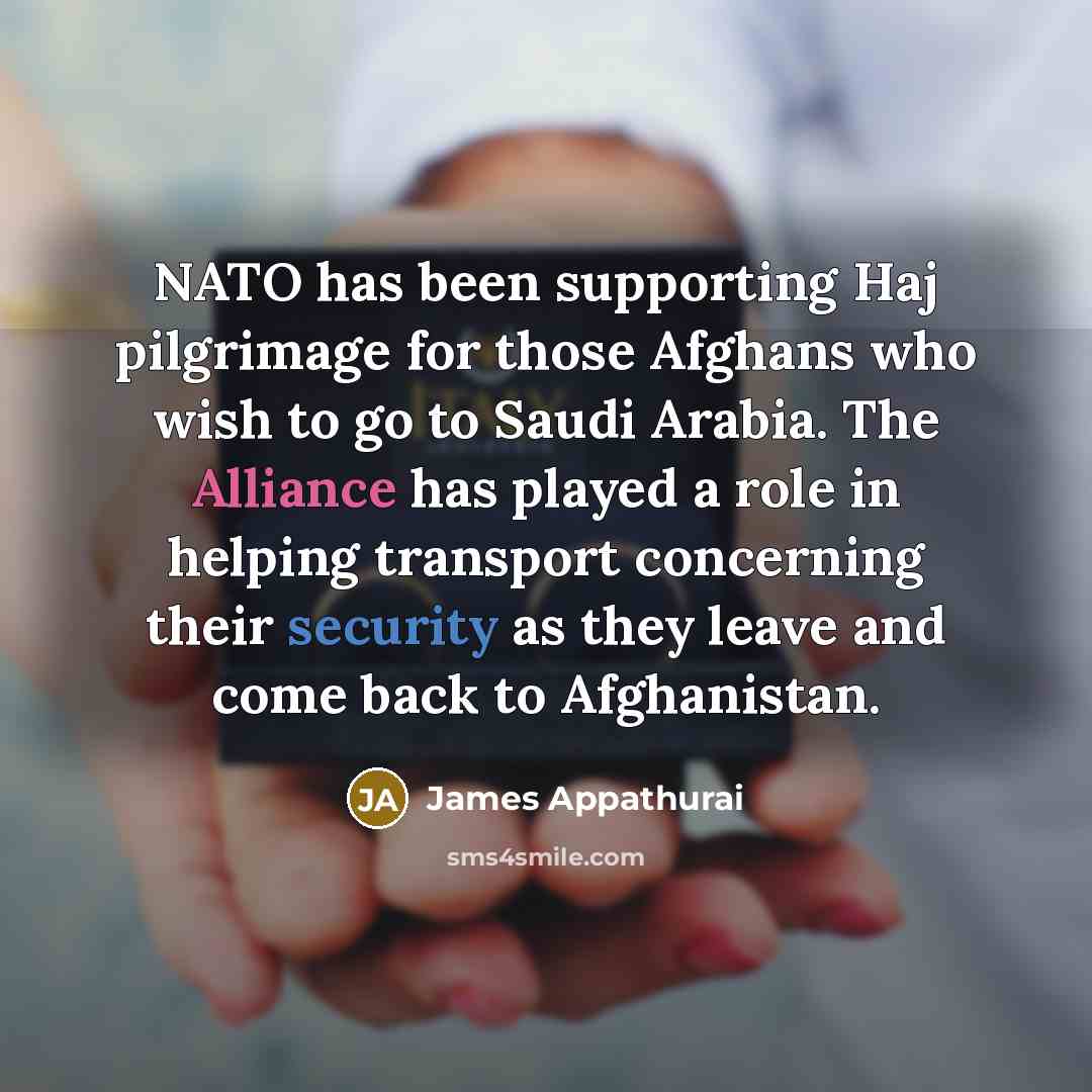 “NATO has been supporting Haj pilgrimage for those Afghans who wish to go to Saudi Arabia. The Alliance has played a role in helping transport concerning their security as they leave and come back to Afghanistan.” quote by James Appathurai