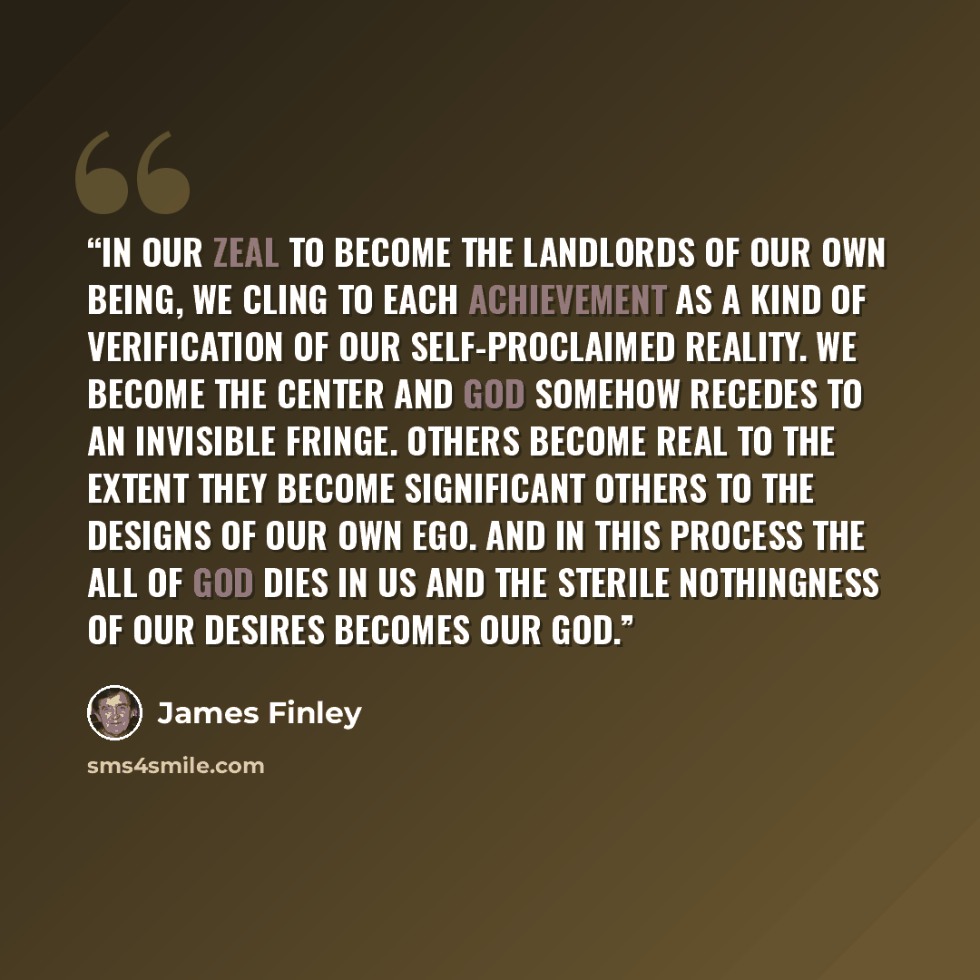 “In our zeal to become the landlords of our own being, we cling to each achievement as a kind of verification of our self-proclaimed reality. We become the center and God somehow recedes to an invisible fringe. Others become real to the extent they become significant others to the designs of our…” quote by James Finley