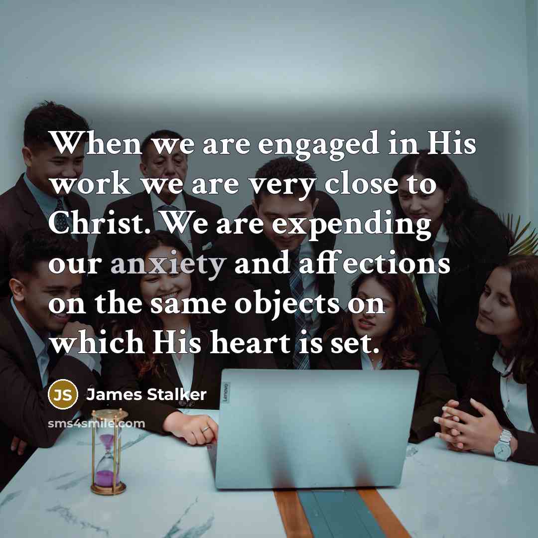 “When we are engaged in His work we are very close to Christ. We are expending our anxiety and affections on the same objects on which His heart is set.” quote by James Stalker