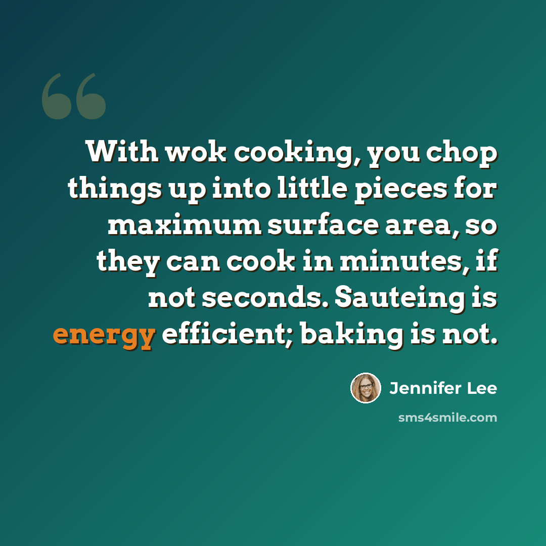 “With wok cooking, you chop things up into little pieces for maximum surface area, so they can cook in minutes, if not seconds. Sauteing is energy efficient; baking is not.” quote by Jennifer Lee