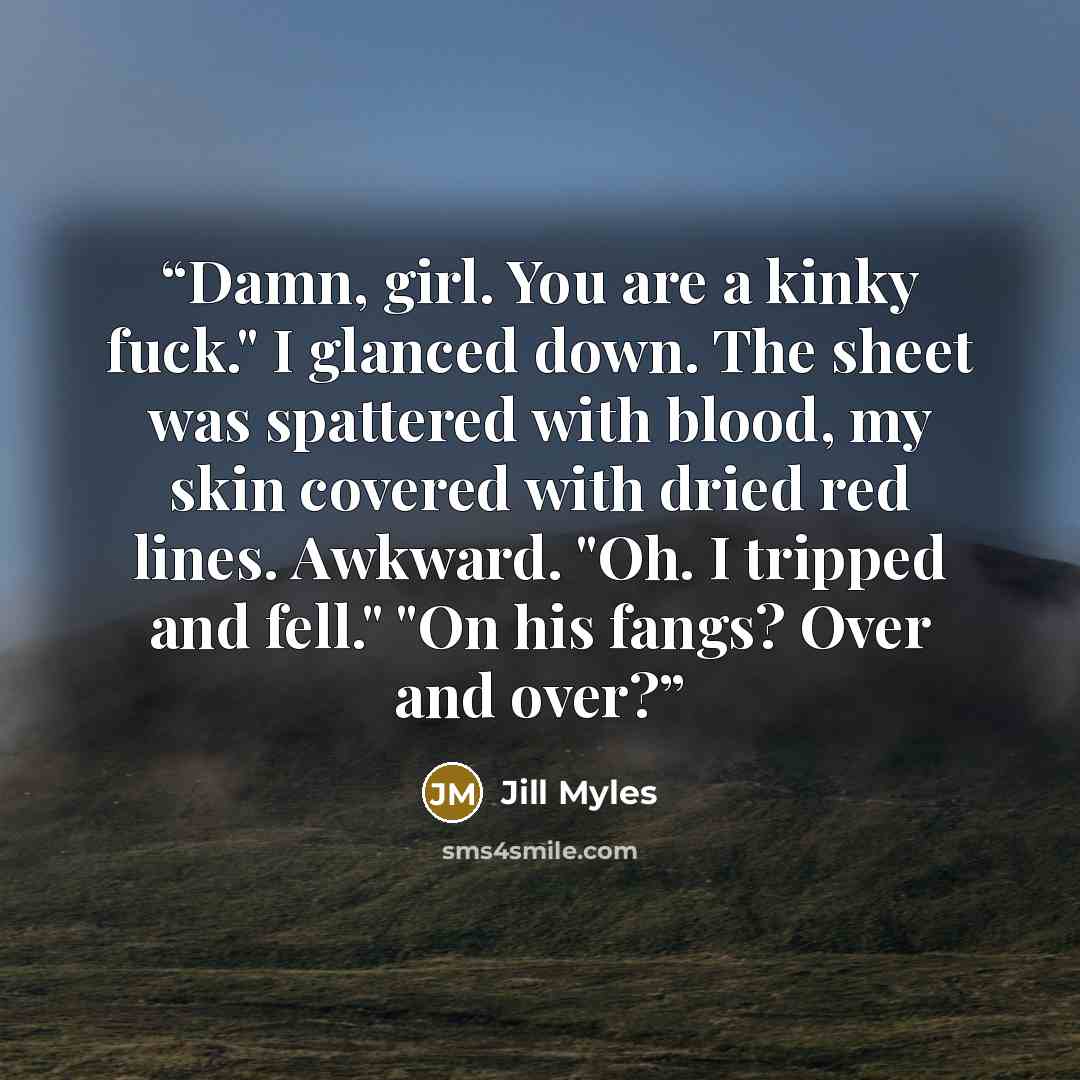 “Damn, girl. You are a kinky fuck." I glanced down. The sheet was spattered with blood, my skin covered with dried red lines. Awkward. "Oh. I tripped and fell." "On his fangs? Over and over?” quote by Jill Myles