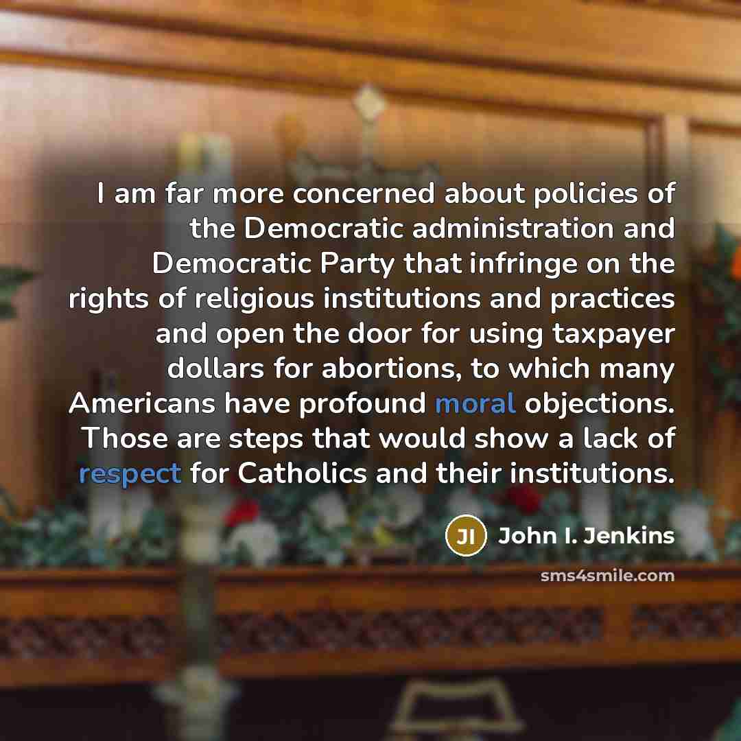 “I am far more concerned about policies of the Democratic administration and Democratic Party that infringe on the rights of religious institutions and practices and open the door for using taxpayer dollars for abortions, to which many Americans have profound moral objections. Those are steps that…” quote by John I. Jenkins