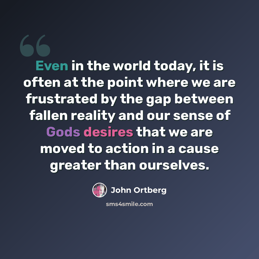 “Even in the world today, it is often at the point where we are frustrated by the gap between fallen reality and our sense of Gods desires that we are moved to action in a cause greater than ourselves.” quote by John Ortberg