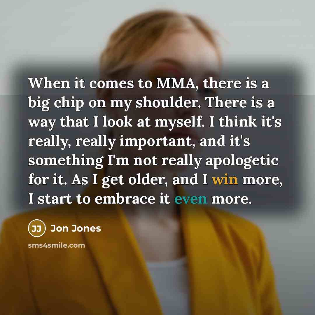 “When it comes to MMA, there is a big chip on my shoulder. There is a way that I look at myself. I think it's really, really important, and it's something I'm not really apologetic for it. As I get older, and I win more, I start to embrace it even more.” quote by Jon Jones