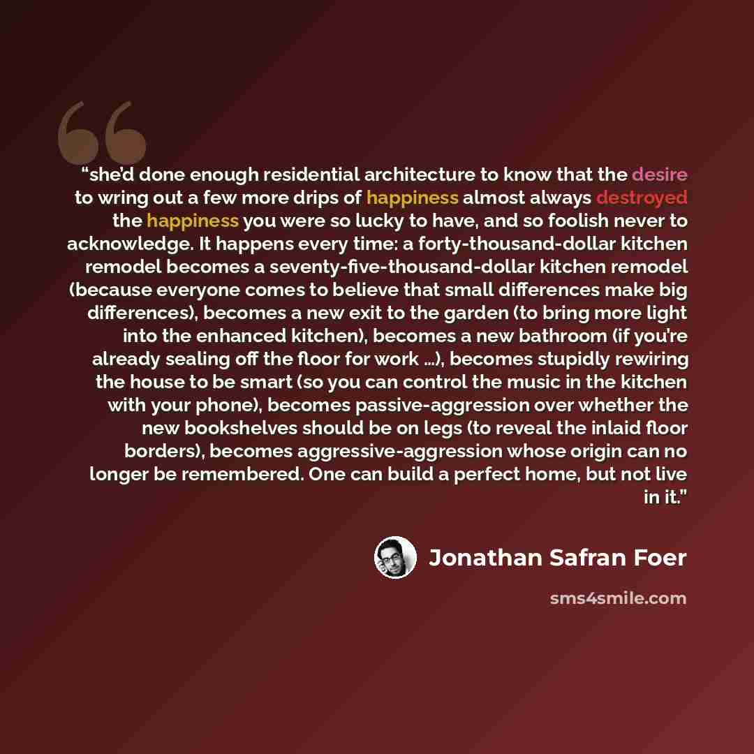 “she’d done enough residential architecture to know that the desire to wring out a few more drips of happiness almost always destroyed the happiness you were so lucky to have, and so foolish never to acknowledge. It happens every time: a forty-thousand-dollar kitchen remodel becomes a…” quote by Jonathan Safran Foer