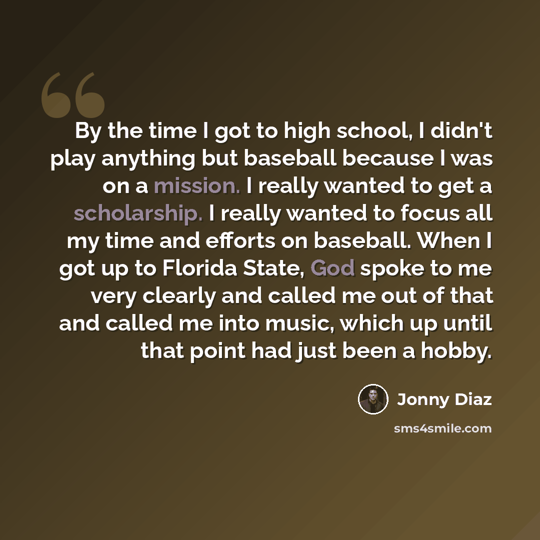 “By the time I got to high school, I didn't play anything but baseball because I was on a mission. I really wanted to get a scholarship. I really wanted to focus all my time and efforts on baseball. When I got up to Florida State, God spoke to me very clearly and called me out of that and called me…” quote by Jonny Diaz
