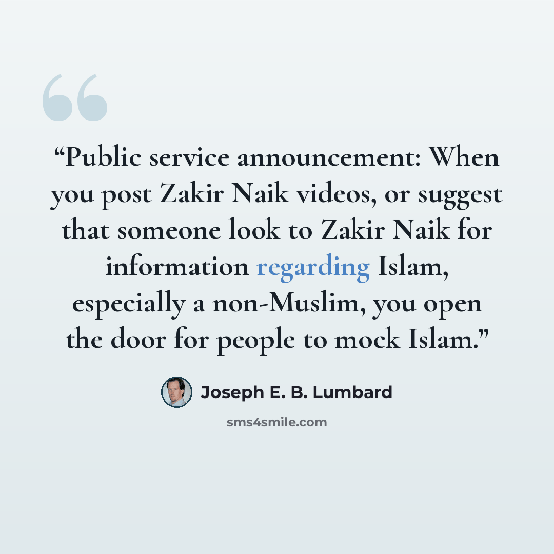 “Public service announcement: When you post Zakir Naik videos, or suggest that someone look to Zakir Naik for information regarding Islam, especially a non-Muslim, you open the door for people to mock Islam.” quote by Joseph E. B. Lumbard