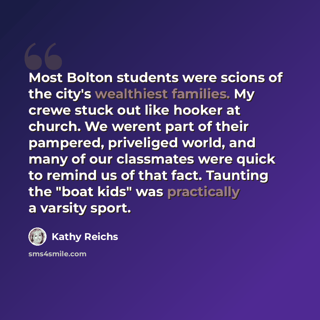 “Most Bolton students were scions of the city's wealthiest families. My crewe stuck out like hooker at church. We werent part of their pampered, priveliged world, and many of our classmates were quick to remind us of that fact. Taunting the "boat kids" was practically a varsity sport.” quote by Kathy Reichs