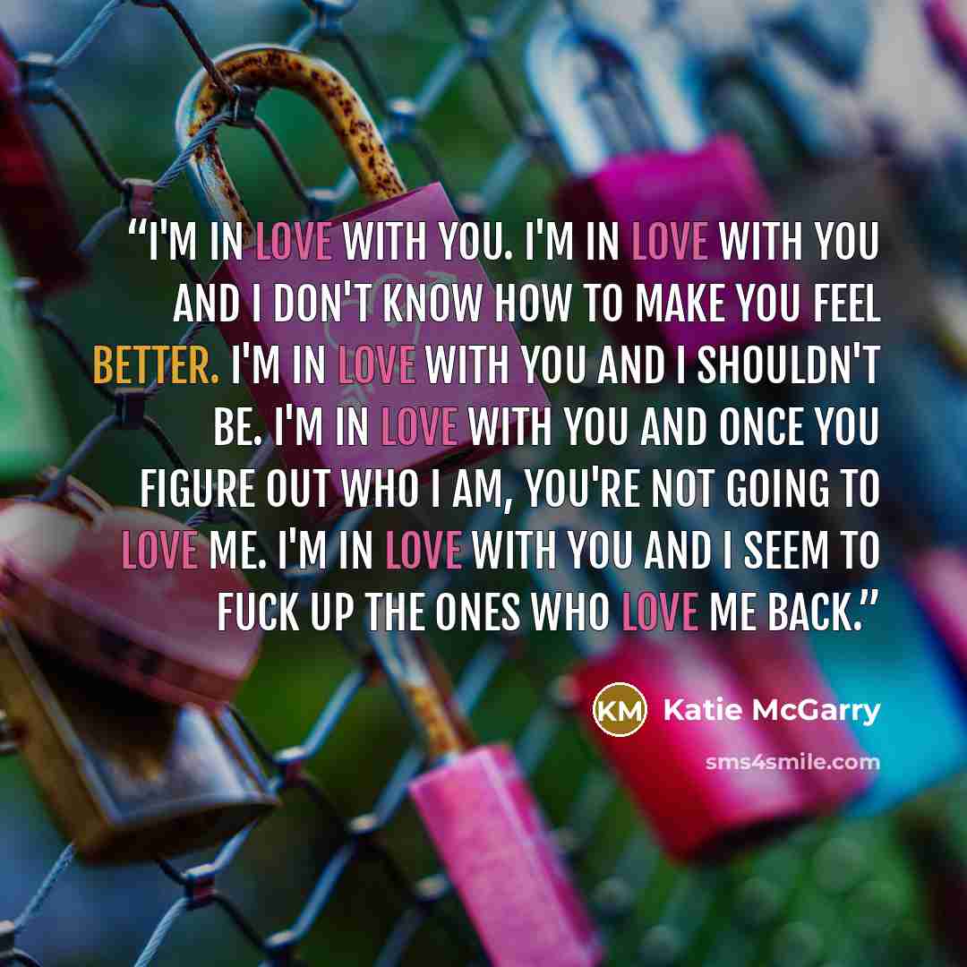“I'm in love with you. I'm in love with you and I don't know how to make you feel better. I'm in love with you and I shouldn't be. I'm in love with you and once you figure out who I am, you're not going to love me. I'm in love with you and I seem to fuck up the ones who love me back.” quote by Katie McGarry