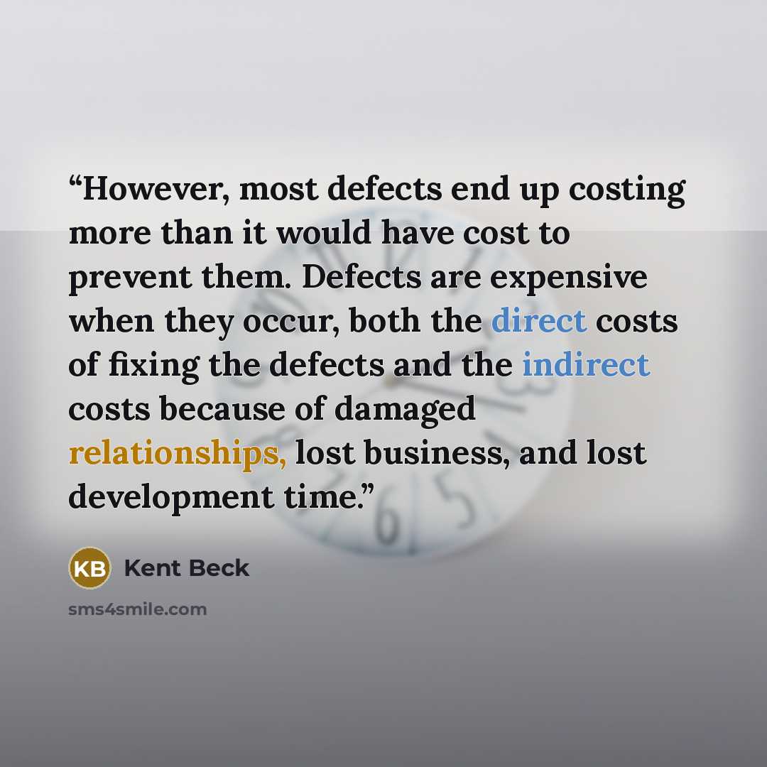 “However, most defects end up costing more than it would have cost to prevent them. Defects are expensive when they occur, both the direct costs of fixing the defects and the indirect costs because of damaged relationships, lost business, and lost development time.” quote by Kent Beck