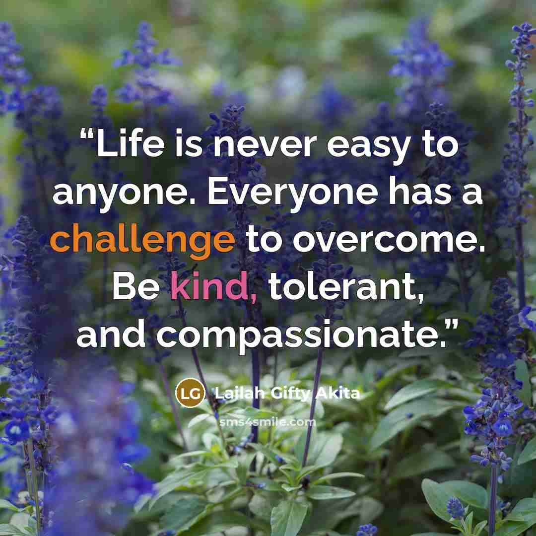 “Life is never easy to anyone. Everyone has a challenge to overcome. Be kind, tolerant, and compassionate.” quote by Lailah Gifty Akita