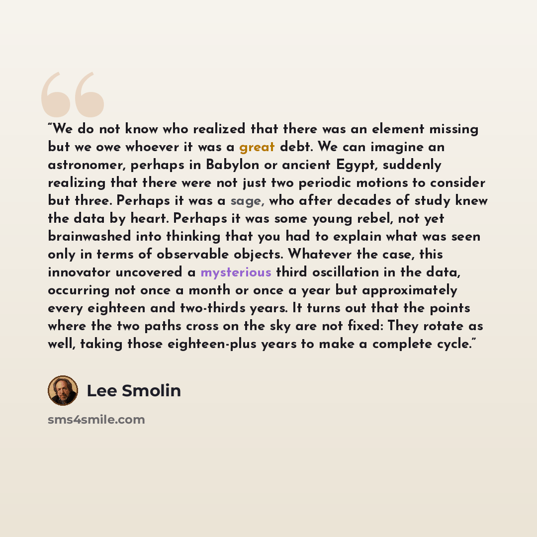 “We do not know who realized that there was an element missing but we owe whoever it was a great debt. We can imagine an astronomer, perhaps in Babylon or ancient Egypt, suddenly realizing that there were not just two periodic motions to consider but three. Perhaps it was a sage, who after decades…” quote by Lee Smolin