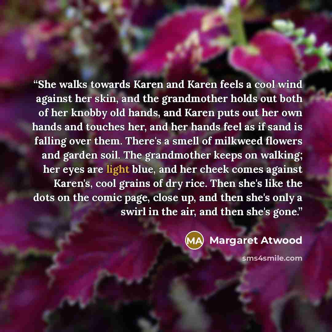 “She walks towards Karen and Karen feels a cool wind against her skin, and the grandmother holds out both of her knobby old hands, and Karen puts out her own hands and touches her, and her hands feel as if sand is falling over them. There's a smell of milkweed flowers and garden soil. The…” quote by Margaret Atwood
