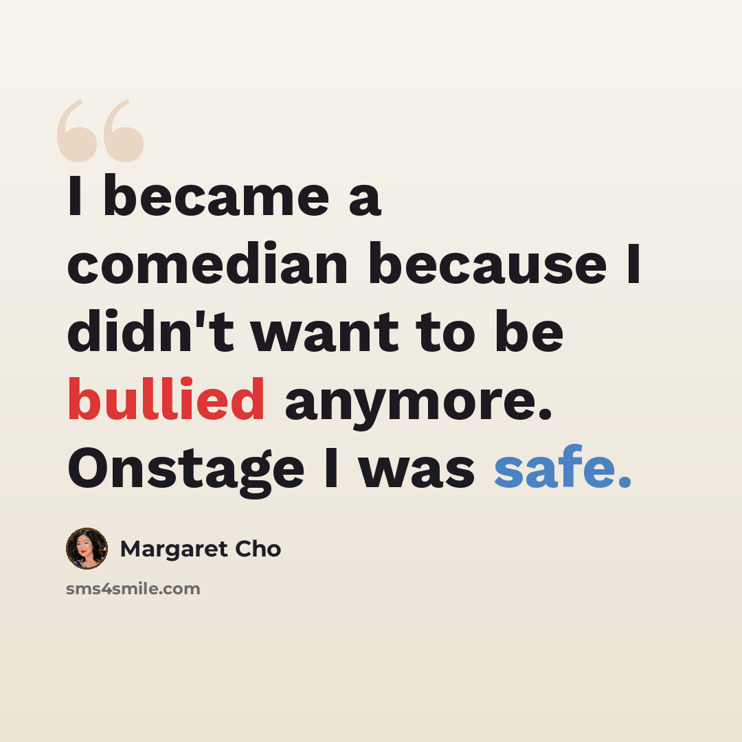 “I became a comedian because I didn't want to be bullied anymore. Onstage I was safe.” quote by Margaret Cho