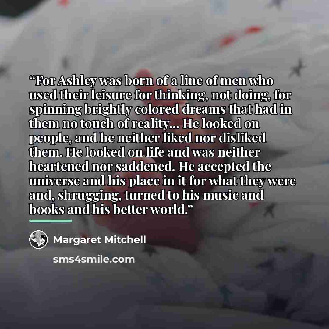 “For Ashley was born of a line of men who used their leisure for thinking, not doing, for spinning brightly colored dreams that had in them no touch of reality... He looked on people, and he neither liked nor disliked them. He looked on life and was neither heartened nor saddened. He accepted the…” quote by Margaret Mitchell