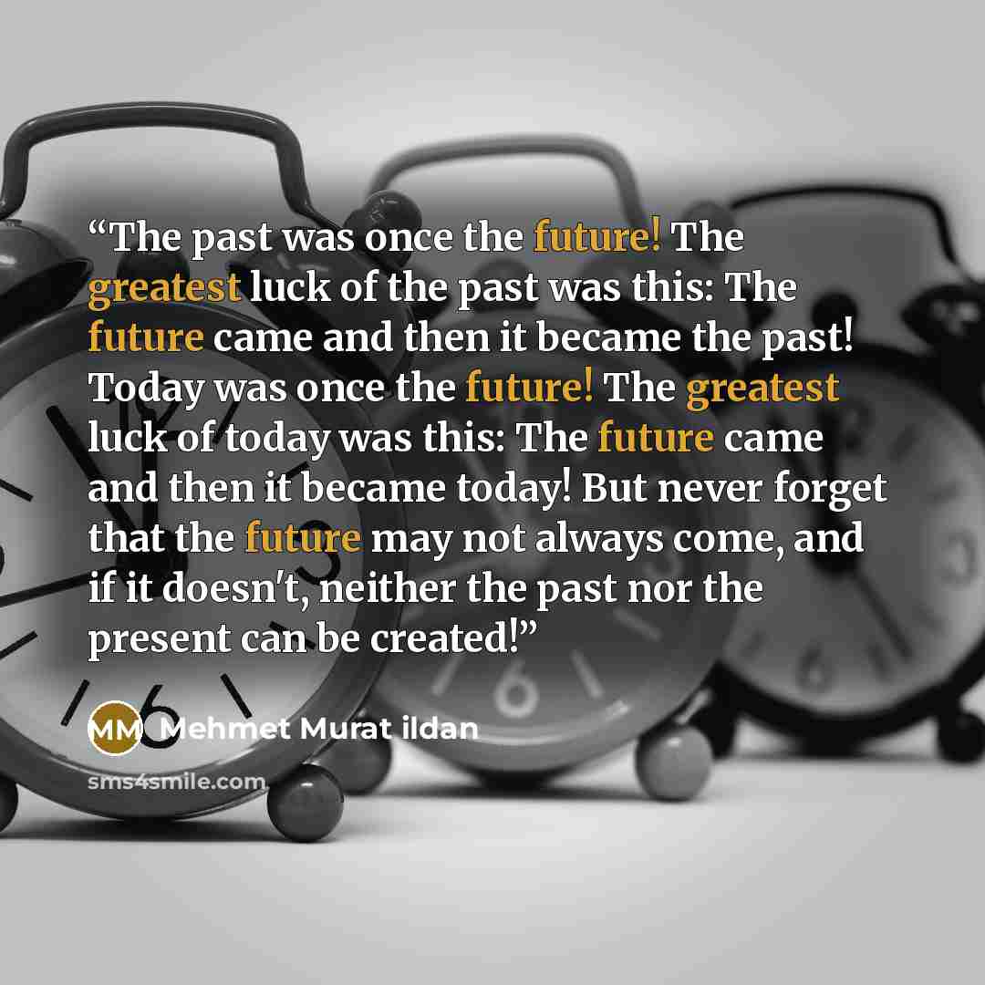 “The past was once the future! The greatest luck of the past was this: The future came and then it became the past! Today was once the future! The greatest luck of today was this: The future came and then it became today! But never forget that the future may not always come, and if it doesn't…” quote by Mehmet Murat ildan