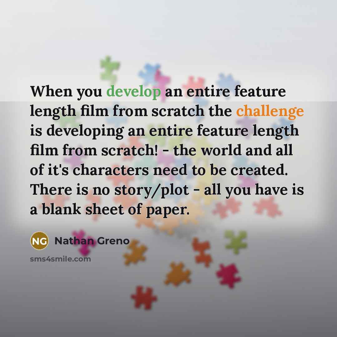 “When you develop an entire feature length film from scratch the challenge is developing an entire feature length film from scratch! - the world and all of it's characters need to be created. There is no story/plot - all you have is a blank sheet of paper.” quote by Nathan Greno