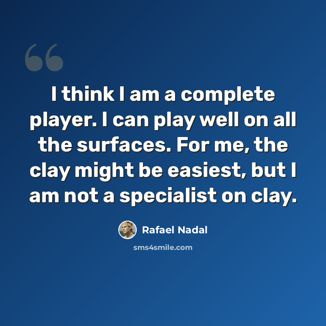 “I think I am a complete player. I can play well on all the surfaces. For me, the clay might be easiest, but I am not a specialist on clay.” quote by Rafael Nadal