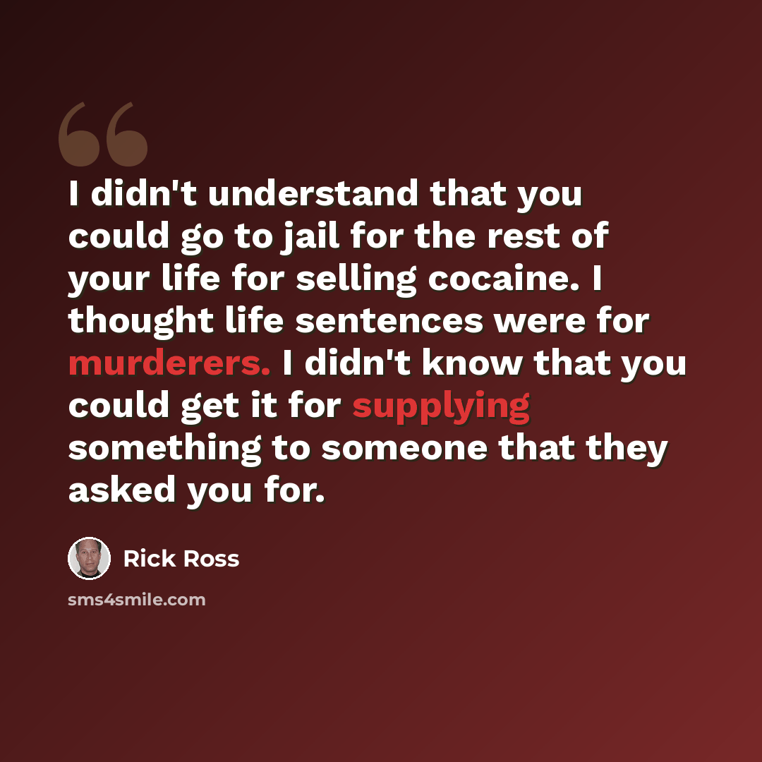 “I didn't understand that you could go to jail for the rest of your life for selling cocaine. I thought life sentences were for murderers. I didn't know that you could get it for supplying something to someone that they asked you for.” quote by Rick Ross