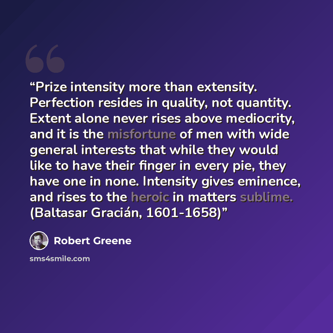 “Prize intensity more than extensity. Perfection resides in quality, not quantity. Extent alone never rises above mediocrity, and it is the misfortune of men with wide general interests that while they would like to have their finger in every pie, they have one in none. Intensity gives eminence…” quote by Robert Greene