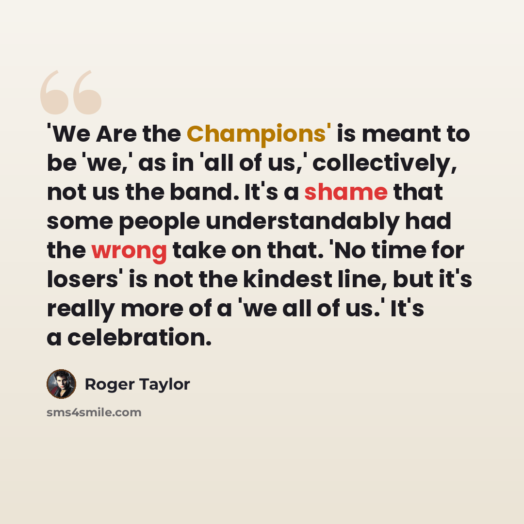 “'We Are the Champions' is meant to be 'we,' as in 'all of us,' collectively, not us the band. It's a shame that some people understandably had the wrong take on that. 'No time for losers' is not the kindest line, but it's really more of a 'we all of us.' It's a celebration.” quote by Roger Taylor