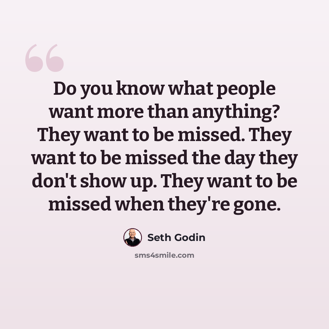 “Do you know what people want more than anything? They want to be missed. They want to be missed the day they don't show up. They want to be missed when they're gone.” quote by Seth Godin