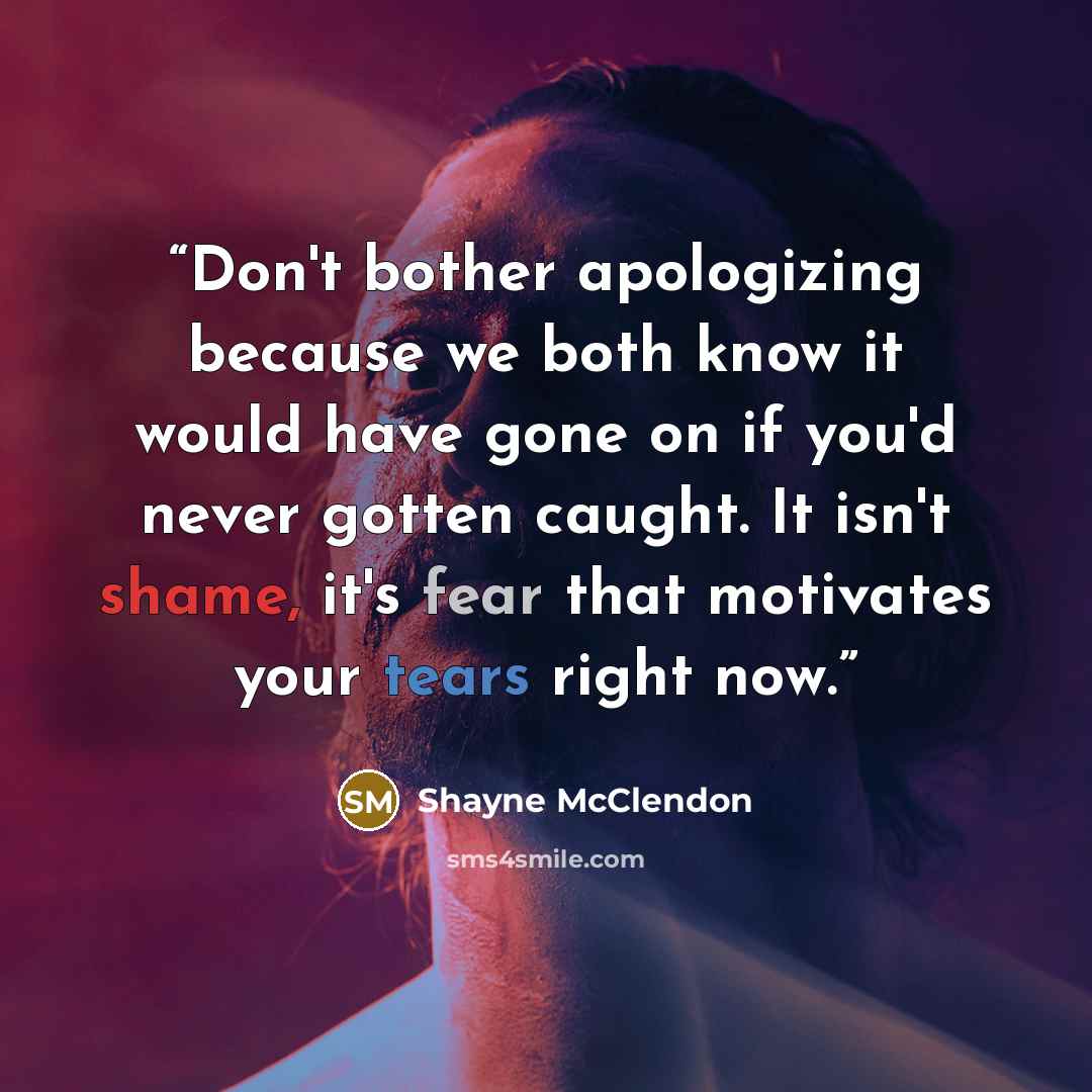 “Don't bother apologizing because we both know it would have gone on if you'd never gotten caught. It isn't shame, it's fear that motivates your tears right now.” quote by Shayne McClendon