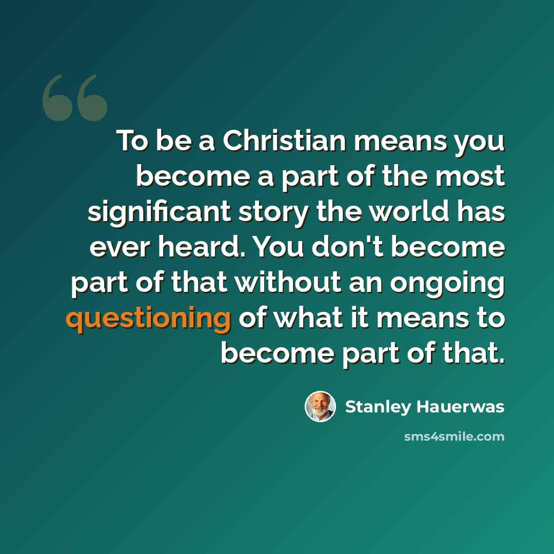 “To be a Christian means you become a part of the most significant story the world has ever heard. You don't become part of that without an ongoing questioning of what it means to become part of that.” quote by Stanley Hauerwas