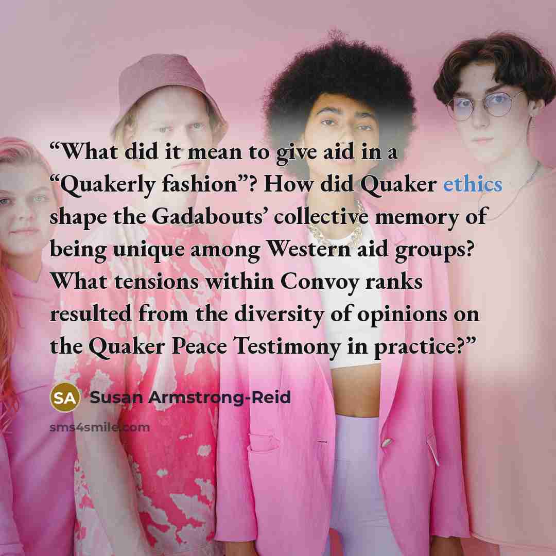 “What did it mean to give aid in a “Quakerly fashion”? How did Quaker ethics shape the Gadabouts’ collective memory of being unique among Western aid groups? What tensions within Convoy ranks resulted from the diversity of opinions on the Quaker Peace Testimony in practice?” quote by Susan Armstrong-Reid