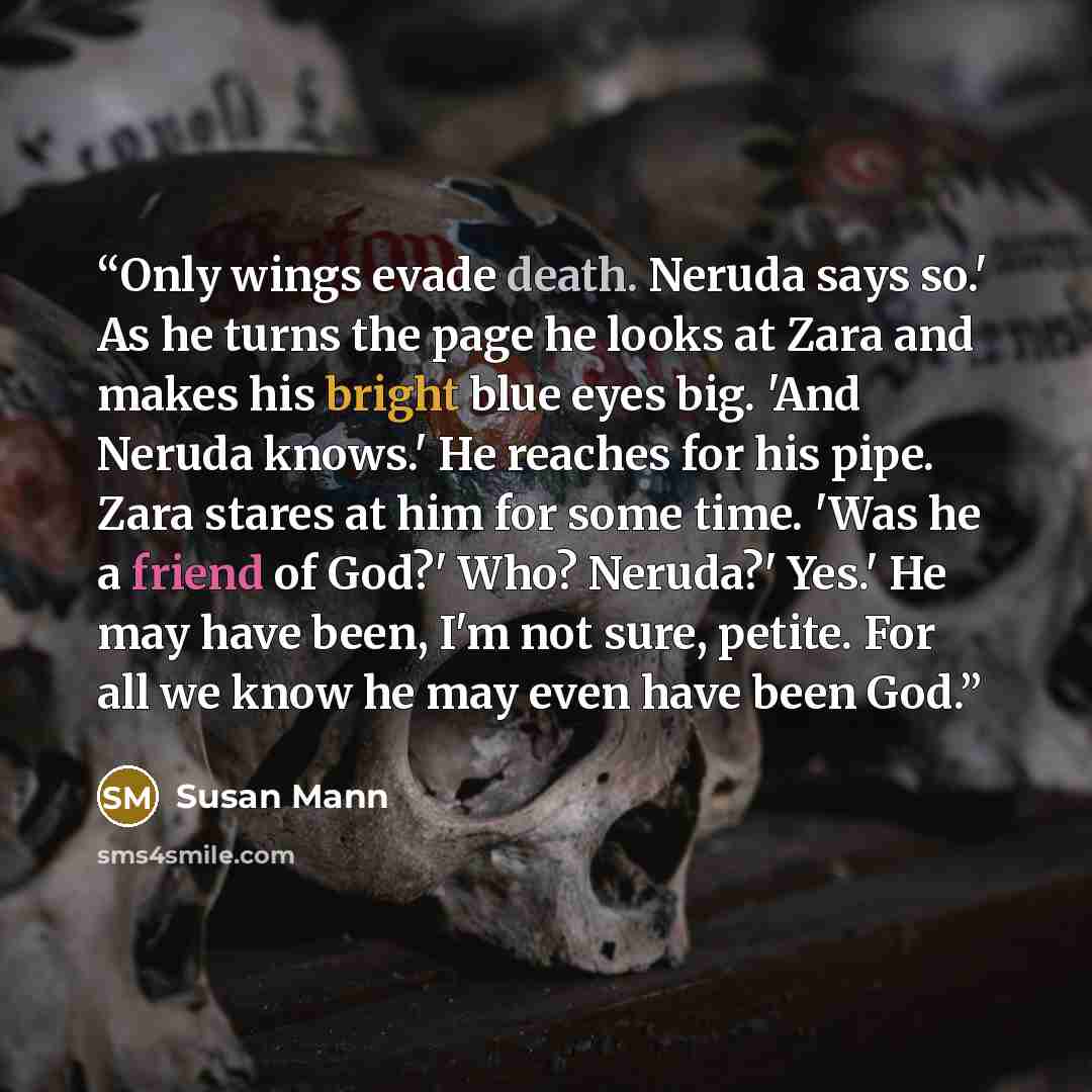 “Only wings evade death. Neruda says so.' As he turns the page he looks at Zara and makes his bright blue eyes big. 'And Neruda knows.' He reaches for his pipe. Zara stares at him for some time. 'Was he a friend of God?' Who? Neruda?' Yes.' He may have been, I'm not sure, petite. For all we know he…” quote by Susan Mann