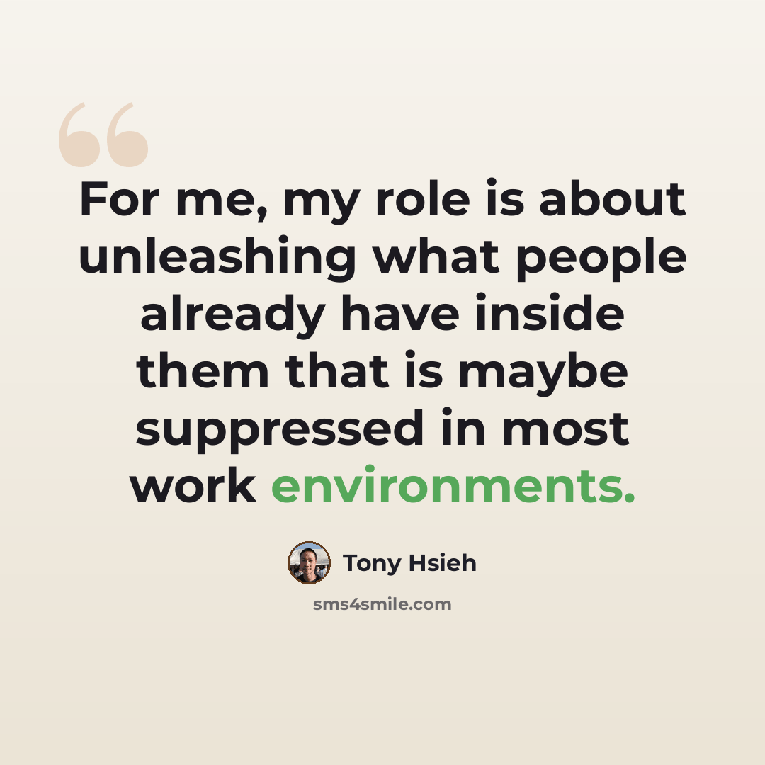 “For me, my role is about unleashing what people already have inside them that is maybe suppressed in most work environments.” quote by Tony Hsieh