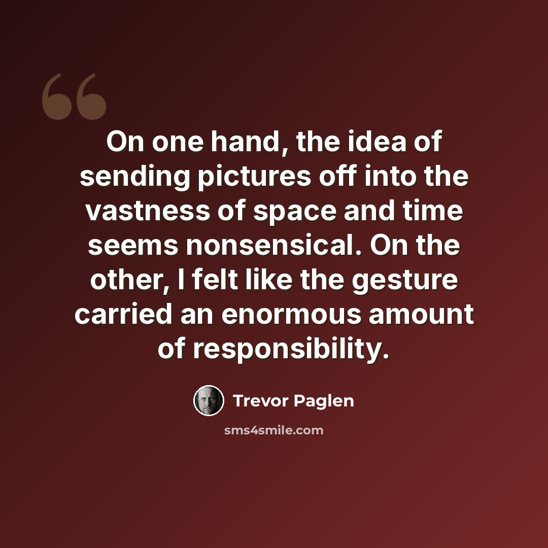 “On one hand, the idea of sending pictures off into the vastness of space and time seems nonsensical. On the other, I felt like the gesture carried an enormous amount of responsibility.” quote by Trevor Paglen