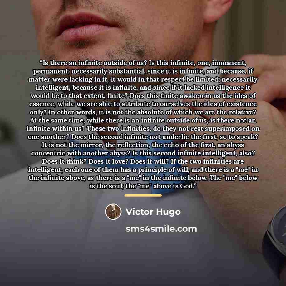“Is there an infinite outside of us? Is this infinite, one, immanent, permanent; necessarily substantial, since it is infinite, and because, if matter were lacking in it, it would in that respect be limited; necessarily intelligent, because it is infinite, and since if it lacked intelligence it…” quote by Victor Hugo