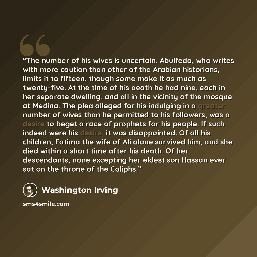 “The number of his wives is uncertain. Abulfeda, who writes with more caution than other of the Arabian historians, limits it to fifteen, though some make it as much as twenty-five. At the time of his death he had nine, each in her separate dwelling, and all in the vicinity of the mosque at Medina…” quote by Washington Irving